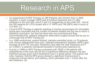  An assessment of APS Therapy on 285 Patients with Chronic Pain in 2002
reported a mean average VAPS was 6.8 before treatment and 3.3 after
treatment in the over 50s, and 6.3 and 2.2 respectively in the under 50s. Out of
the 285 patients,44 (15%) ended with a ‘0’ VAPS and 199 (69%) with a score of
5 or less. (1)
 A trial of APS Therapy in patients awaiting or having neurosurgery for intractable
spinal pain concluded that the number of patients treated was too low to reach a
statistical conclusion, but that the trend was very promising and they
recommended that patients waiting for destructive surgery should first be put on
a thorough trial of APS Therapy.(2)
 In a 1999 randomized, patient blinded, placebo-controlled study, on 76 patients
with chronic osteoporotic back pain, reported pretreatment baseline VAPS value
average of of 57.79, and post- treatment value after the sixth treatment of 9.7
(p= 0,0001); 6 patients maintained benefits 6 months post treatment.(3)
 A study in 1999 on APS Therapy compared with TENS in 99 patients with
osteoarthritis of the knee did not find a significant difference between the two
treatment groups given just 6 treatments over a 2 week period. The authors did
note, however, that the APS group showed a significant improvement in
measures of knee flexion and swelling, which persisted even 1 month after the
last treatment. (4)
 