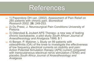  1) Papendorp DH van. (2002). Assessment of Pain Relief on
285 patients with chronic pain. Biomedical
Research 2002; 26: 249-253.
 2) Du Preez, J. Neurosurgical Pain Conditions University of
Pretoria
 3) Odendaal & Joubert APS Therapy- a new way of teating
chronic backabacke, a pilot study South African Journal of
Anaesthesiology and Analgesia.1999; 5 1
 4) Berger, P. Matzner, L Study on 99 patients with
osteoarthritis (OA) of the knee to investigate the effectiveness
of low frequency electrical currents on mobility and pain:
Action Potential Simulation therapy (APS) current compared
with transcutaneous electrical nerve stimulation (TENS) and
placebo.South Africa Journal of Anaesthesiology and
Analgesia
 