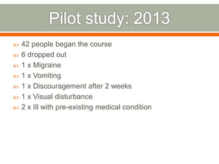  42 people began the course
 6 dropped out
 1 x Migraine
 1 x Vomiting
 1 x Discouragement after 2 weeks
 1 x Visual disturbance
 2 x Ill with pre-existing medical condition
 