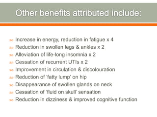  Increase in energy, reduction in fatigue x 4
 Reduction in swollen legs & ankles x 2
 Alleviation of life-long insomnia x 2
 Cessation of recurrent UTIs x 2
 Improvement in circulation & discolouration
 Reduction of ‘fatty lump’ on hip
 Disappearance of swollen glands on neck
 Cessation of ‘fluid on skull’ sensation
 Reduction in dizziness & improved cognitive function
 