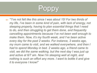  ““I’ve not felt like this since I was about 15! For two thirds of
my life, I’ve been in some kind of pain, with lack of energy, not
sleeping properly, having to plan essential things that I need
to do, and then struggling to get them done, and frequently
cancelling appointments because I’ve not been well enough to
make them. Now, it’s my fourth week, and I’ve been active
every day for the past 2 weeks. For instance, 3 weeks ago,
my mum came to visit, and we walked everywhere, and then I
had to spend Monday in bed. 2 weeks ago, a friend came to
visit, we did the same walking, but the next day I was just up
and active at 6/7 am. Now I’m sleeping well at night, and
nothing is such an effort any more. I want to bottle it and give
it to everyone I know!”
 