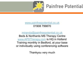 www.painfreepotential.co.uk
01908 799870
miranda@painfreepotential.co.uk
Beds & Northants MS Therapy Centre
www.APSTherapy.com is HQ in Holland
Training monthly in Bedford, at your base
or individually using conferencing software
Thankyou very much
 