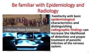 Be familiar with Epidemiology and
Radiology
• Familiarity with basic
epidemiological
characteristics and
distinguishing
radiographic findings can
increase the likelihood
of detection and proper
treatment of parasitic
infection of the nervous
system.
29-11-2023 Dr.T.V.Rao MD 10
 