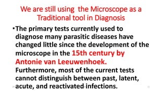 We are still using the Microscope as a
Traditional tool in Diagnosis
•The primary tests currently used to
diagnose many parasitic diseases have
changed little since the development of the
microscope in the 15th century by
Antonie van Leeuwenhoek.
Furthermore, most of the current tests
cannot distinguish between past, latent,
acute, and reactivated infections.
29-11-2023 Dr.T.V.Rao MD 11
 