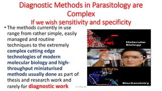 Diagnostic Methods in Parasitology are
Complex
If we wish sensitivity and specificity
• The methods currently in use
range from rather simple, easily
managed and routine
techniques to the extremely
complex cutting edge
technologies of modern
molecular biology and high-
throughput miniaturised
methods usually done as part of
thesis and research work and
rarely for diagnostic work
29-11-2023 Dr.T.V.Rao MD 12
 