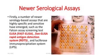 Newer Serological Assays
• Firstly, a number of newer
serology-based assays that are
highly specific and sensitive
have emerged, such as the
Falcon assay screening test
ELISA (FAST-ELISA) , Dot-ELISA
rapid antigen detection
system (RDTS) , and luciferase
immunoprecipitation system
(LIPS).
29-11-2023 Dr.T.V.Rao MD 13
 