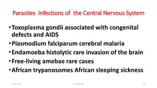 Parasites Infections of the Central Nervous System
•Toxoplasma gondii associated with congenital
defects and AIDS
•Plasmodium falciparum cerebral malaria
•Endamoeba histolytic rare invasion of the brain
•Free-living amebae rare cases
•African trypanosomes African sleeping sickness
29-11-2023 Dr.T.V.Rao MD 15
 