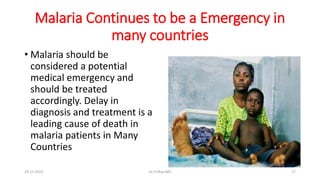 Malaria Continues to be a Emergency in
many countries
• Malaria should be
considered a potential
medical emergency and
should be treated
accordingly. Delay in
diagnosis and treatment is a
leading cause of death in
malaria patients in Many
Countries
29-11-2023 Dr.T.V.Rao MD 17
 