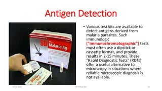 Antigen Detection
• Various test kits are available to
detect antigens derived from
malaria parasites. Such
immunologic
("immunochromatographic") tests
most often use a dipstick or
cassette format, and provide
results in 2-15 minutes. These
"Rapid Diagnostic Tests" (RDTs)
offer a useful alternative to
microscopy in situations where
reliable microscopic diagnosis is
not available.
29-11-2023 Dr.T.V.Rao MD 24
 