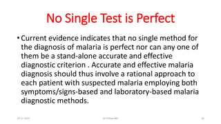 No Single Test is Perfect
• Current evidence indicates that no single method for
the diagnosis of malaria is perfect nor can any one of
them be a stand-alone accurate and effective
diagnostic criterion . Accurate and effective malaria
diagnosis should thus involve a rational approach to
each patient with suspected malaria employing both
symptoms/signs-based and laboratory-based malaria
diagnostic methods.
29-11-2023 Dr.T.V.Rao MD 26
 
