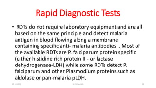 Rapid Diagnostic Tests
• RDTs do not require laboratory equipment and are all
based on the same principle and detect malaria
antigen in blood flowing along a membrane
containing specific anti- malaria antibodies . Most of
the available RDTs are P. falciparum protein specific
(either histidine rich protein II - or lactase
dehydrogenase-LDH) while some RDTs detect P.
falciparum and other Plasmodium proteins such as
aldolase or pan-malaria pLDH.
29-11-2023 Dr.T.V.Rao MD 28
 