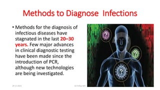 Methods to Diagnose Infections
• Methods for the diagnosis of
infectious diseases have
stagnated in the last 20–30
years. Few major advances
in clinical diagnostic testing
have been made since the
introduction of PCR,
although new technologies
are being investigated.
29-11-2023 Dr.T.V.Rao MD 3
 