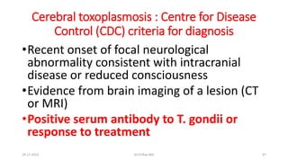 Cerebral toxoplasmosis : Centre for Disease
Control (CDC) criteria for diagnosis
•Recent onset of focal neurological
abnormality consistent with intracranial
disease or reduced consciousness
•Evidence from brain imaging of a lesion (CT
or MRI)
•Positive serum antibody to T. gondii or
response to treatment
29-11-2023 Dr.T.V.Rao MD 47
 