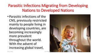 Parasitic Infections Migrating from Developing
Nations to Developed Nations
• Parasitic infections of the
CNS, previously restricted
mainly to people living in
developing countries, are
becoming increasingly
more prevalent
throughout the world.
With the advent of
increasing global travel,
29-11-2023 Dr.T.V.Rao MD 5
 
