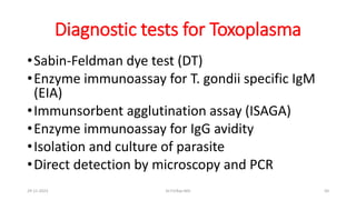 Diagnostic tests for Toxoplasma
•Sabin-Feldman dye test (DT)
•Enzyme immunoassay for T. gondii specific IgM
(EIA)
•Immunsorbent agglutination assay (ISAGA)
•Enzyme immunoassay for IgG avidity
•Isolation and culture of parasite
•Direct detection by microscopy and PCR
29-11-2023 Dr.T.V.Rao MD 50
 