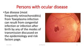Persons with ocular disease
•Eye disease (most
frequently retinochoroiditis)
from Toxoplasma infection
can result from congenital
infection or infection after
birth by any of the modes of
transmission discussed on
the epidemiology and risk
factors page.
29-11-2023 Dr.T.V.Rao MD 51
 