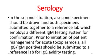 Serology
•In the second situation, a second specimen
should be drawn and both specimens
submitted together to a reference lab which
employs a different IgM testing system for
confirmation. Prior to initiation of patient
management for acute toxoplasmosis, all
IgG/IgM positives should be submitted to a
reference lab for IgG avidity testing.
29-11-2023 Dr.T.V.Rao MD 53
 