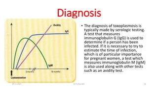 Diagnosis
• The diagnosis of toxoplasmosis is
typically made by serologic testing.
A test that measures
immunoglobulin G (IgG) is used to
determine if a person has been
infected. If it is necessary to try to
estimate the time of infection,
which is of particular importance
for pregnant women, a test which
measures immunoglobulin M (IgM)
is also used along with other tests
such as an avidity test.
29-11-2023 Dr.T.V.Rao MD 54
 