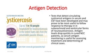 Antigen Detection
• Tests that detect circulating
cysticercal antigens in serum and
CSF have been developed and may
prove to be most useful to follow
response to therapy in in
subarachnoid and ventricular forms
of neurocysticercosis. Antigen
levels drop quickly in cured NCC
patients, so serum antigen
monitoring is useful for assessing
treatment and determining of
clinical cases.
29-11-2023 Dr.T.V.Rao MD 63
 