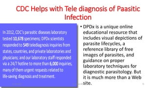 CDC Helps with Tele diagnosis of Paasitic
Infection
• DPDx is a unique online
educational resource that
includes visual depictions of
parasite lifecycles, a
reference library of free
images of parasites, and
guidance on proper
laboratory techniques for
diagnostic parasitology. But
it is much more than a Web
site.
29-11-2023 Dr.T.V.Rao MD 76
 