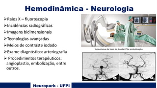 Hemodinâmica - Neurologia
Neuropark - UFPI
ØRaios X – fluoroscopia
ØIncidências radiográficas
ØImagens bidimensionais
ØTecnologias avançadas
ØMeios de contraste iodado
ØExame diagnóstico: arteriografia
Ø Procedimentos terapêuticos:
angioplastia, embolização, entre
outros.
 