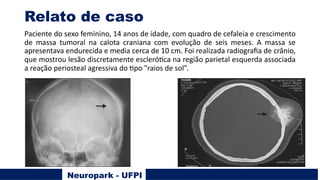 Relato de caso
Paciente do sexo feminino, 14 anos de idade, com quadro de cefaleia e crescimento
de massa tumoral na calota craniana com evolução de seis meses. A massa se
apresentava endurecida e media cerca de 10 cm. Foi realizada radiograﬁa de crânio,
que mostrou lesão discretamente escleróUca na região parietal esquerda associada
a reação periosteal agressiva do Upo "raios de sol”.
Neuropark - UFPI
 