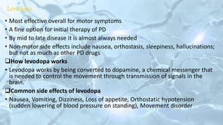 Levodopa
• Most effective overall for motor symptoms
• A fine option for initial therapy of PD
• By mid to late disease it is almost always needed
• Non-motor side effects include nausea, orthostasis, sleepiness, hallucinations;
but not as much as other PD drugs
How levodopa works
• Levodopa works by being converted to dopamine, a chemical messenger that
is needed to control the movement through transmission of signals in the
brain.
Common side effects of levodopa
• Nausea, Vomiting, Dizziness, Loss of appetite, Orthostatic hypotension
(sudden lowering of blood pressure on standing), Movement disorder
 