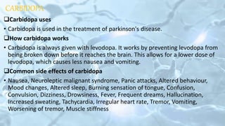 CARBIDOPA
Carbidopa uses
• Carbidopa is used in the treatment of parkinson's disease.
How carbidopa works
• Carbidopa is always given with levodopa. It works by preventing levodopa from
being broken down before it reaches the brain. This allows for a lower dose of
levodopa, which causes less nausea and vomiting.
Common side effects of carbidopa
• Nausea, Neuroleptic malignant syndrome, Panic attacks, Altered behaviour,
Mood changes, Altered sleep, Burning sensation of tongue, Confusion,
Convulsion, Dizziness, Drowsiness, Fever, Frequent dreams, Hallucination,
Increased sweating, Tachycardia, Irregular heart rate, Tremor, Vomiting,
Worsening of tremor, Muscle stiffness
 