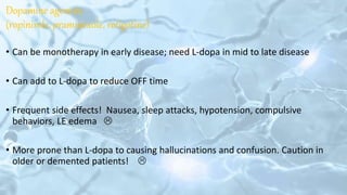 Dopamine agonists
(ropinirole, pramipexole, rotigotine)
• Can be monotherapy in early disease; need L-dopa in mid to late disease
• Can add to L-dopa to reduce OFF time
• Frequent side effects! Nausea, sleep attacks, hypotension, compulsive
behaviors, LE edema 
• More prone than L-dopa to causing hallucinations and confusion. Caution in
older or demented patients! 
 