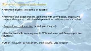 Differential diagnosis of parkinsonism
• Parkinson disease (idiopathic or genetic)
• Parkinson-plus degenerations (dementia with Lewy bodies, progressive
supranuclear palsy, corticobasal degeneration, multiple system atrophy)
• Drug-induced parkinsonism (anti-dopaminergics)
• Rare but treatable in young people: Wilson disease and Dopa-responsive
dystonia
• Other: “vascular” parkinsonism, brain trauma, CNS infection
 