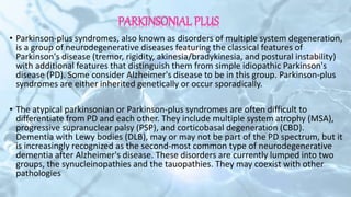 PARKINSONIAL PLUS
• Parkinson-plus syndromes, also known as disorders of multiple system degeneration,
is a group of neurodegenerative diseases featuring the classical features of
Parkinson's disease (tremor, rigidity, akinesia/bradykinesia, and postural instability)
with additional features that distinguish them from simple idiopathic Parkinson's
disease (PD). Some consider Alzheimer's disease to be in this group. Parkinson-plus
syndromes are either inherited genetically or occur sporadically.
• The atypical parkinsonian or Parkinson-plus syndromes are often difficult to
differentiate from PD and each other. They include multiple system atrophy (MSA),
progressive supranuclear palsy (PSP), and corticobasal degeneration (CBD).
Dementia with Lewy bodies (DLB), may or may not be part of the PD spectrum, but it
is increasingly recognized as the second-most common type of neurodegenerative
dementia after Alzheimer's disease. These disorders are currently lumped into two
groups, the synucleinopathies and the tauopathies. They may coexist with other
pathologies
 