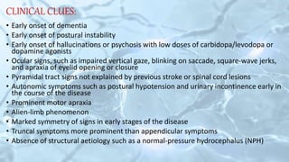 CLINICAL CLUES:
• Early onset of dementia
• Early onset of postural instability
• Early onset of hallucinations or psychosis with low doses of carbidopa/levodopa or
dopamine agonists
• Ocular signs, such as impaired vertical gaze, blinking on saccade, square-wave jerks,
and apraxia of eyelid opening or closure
• Pyramidal tract signs not explained by previous stroke or spinal cord lesions
• Autonomic symptoms such as postural hypotension and urinary incontinence early in
the course of the disease
• Prominent motor apraxia
• Alien-limb phenomenon
• Marked symmetry of signs in early stages of the disease
• Truncal symptoms more prominent than appendicular symptoms
• Absence of structural aetiology such as a normal-pressure hydrocephalus (NPH)
 
