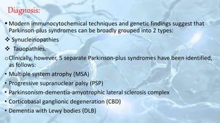 Diagnosis:
 Modern immunocytochemical techniques and genetic findings suggest that
Parkinson-plus syndromes can be broadly grouped into 2 types:
 Synucleinopathies
 Tauopathies.
oClinically, however, 5 separate Parkinson-plus syndromes have been identified,
as follows:
• Multiple system atrophy (MSA)
• Progressive supranuclear palsy (PSP)
• Parkinsonism-dementia-amyotrophic lateral sclerosis complex
• Corticobasal ganglionic degeneration (CBD)
• Dementia with Lewy bodies (DLB)
 