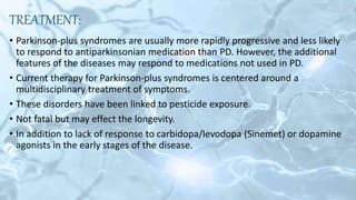 TREATMENT:
• Parkinson-plus syndromes are usually more rapidly progressive and less likely
to respond to antiparkinsonian medication than PD. However, the additional
features of the diseases may respond to medications not used in PD.
• Current therapy for Parkinson-plus syndromes is centered around a
multidisciplinary treatment of symptoms.
• These disorders have been linked to pesticide exposure.
• Not fatal but may effect the longevity.
• In addition to lack of response to carbidopa/levodopa (Sinemet) or dopamine
agonists in the early stages of the disease.
 