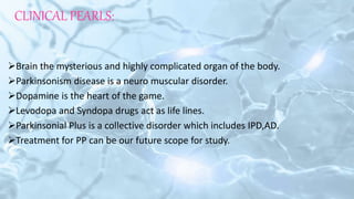 CLINICAL PEARLS:
Brain the mysterious and highly complicated organ of the body.
Parkinsonism disease is a neuro muscular disorder.
Dopamine is the heart of the game.
Levodopa and Syndopa drugs act as life lines.
Parkinsonial Plus is a collective disorder which includes IPD,AD.
Treatment for PP can be our future scope for study.
 