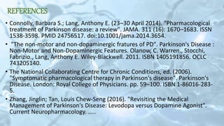 REFERENCES
• Connolly, Barbara S.; Lang, Anthony E. (23–30 April 2014). "Pharmacological
treatment of Parkinson disease: a review". JAMA. 311 (16): 1670–1683. ISSN
1538-3598. PMID 24756517. doi:10.1001/jama.2014.3654.
• "The non-motor and non-dopaminergic fratures of PD". Parkinson's Disease :
Non-Motor and Non-Dopaminergic Features. Olanow, C. Warren., Stocchi,
Fabrizio., Lang, Anthony E. Wiley-Blackwell. 2011. ISBN 1405191856. OCLC
743205140.
• The National Collaborating Centre for Chronic Conditions, ed. (2006).
"Symptomatic pharmacological therapy in Parkinson's disease". Parkinson's
Disease. London: Royal College of Physicians. pp. 59–100. ISBN 1-86016-283-
5.
• Zhang, Jinglin; Tan, Louis Chew-Seng (2016). "Revisiting the Medical
Management of Parkinson's Disease: Levodopa versus Dopamine Agonist".
Current Neuropharmacology. …..
 