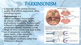 PARKINSONISM
• A disorder of the central nervous
system that affects movement, often
including tremors.
• Parkinsonism is a
clinical syndrome characterized
by tremor, bradykinesia, rigidity,
and postural instability. Parkinsonism
is found in Parkinson's disease (after
which it is named), however a wide
range of other causes may lead to this
set of symptoms, including
some toxins, a few metabolic
diseases, and a handful of
neurological conditions other than
Parkinson's disease.
 