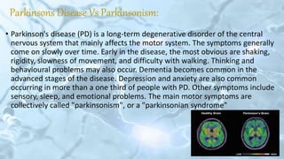 Parkinsons Disease Vs Parkinsonism:
• Parkinson's disease (PD) is a long-term degenerative disorder of the central
nervous system that mainly affects the motor system. The symptoms generally
come on slowly over time. Early in the disease, the most obvious are shaking,
rigidity, slowness of movement, and difficulty with walking. Thinking and
behavioural problems may also occur. Dementia becomes common in the
advanced stages of the disease. Depression and anxiety are also common
occurring in more than a one third of people with PD. Other symptoms include
sensory, sleep, and emotional problems. The main motor symptoms are
collectively called "parkinsonism", or a "parkinsonian syndrome"
 