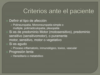    Definir el tipo de afección
     Polineuropatia, Mononeuropatia simple o
      multiple, polirradiculopatia, plexopatia
   Si es de predominio Motor (motosensitivo), predominio
    sensitivo (sensitivomotor), o puramente
    motor, sensitivo, motor o vegetativo
   Si es agudo
     Proceso inflamatorio, inmunológico, toxico, vascular
   Progresión lenta
     Hereditario o metabólico
 