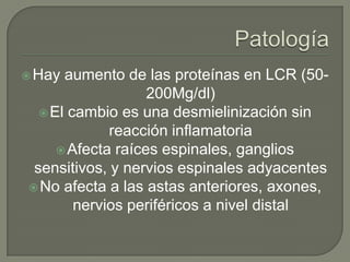  Hay aumento de las proteínas en LCR (50-
                   200Mg/dl)
   El cambio es una desmielinización sin
             reacción inflamatoria
      Afecta raíces espinales, ganglios
 sensitivos, y nervios espinales adyacentes
 No afecta a las astas anteriores, axones,
        nervios periféricos a nivel distal
 