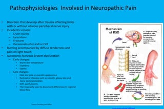 Pathophysiologies  Involved in Neuropathic Pain Disorders that develop after trauma affecting limbs  with or without obvious peripheral nerve injury Incedents include: Crush injuries Lacerations Fractures Occasionally after a MI or CVA Burning accompanied by diffuse tenderness and  pain on light touch Autonomic Nervous System dysfunction Early changes: Warm skin temperature Erythema Edema Late changes: Cool and pale or cyanotic appearance Dystrophic changes such as smooth, glossy skin and   bone demineralization Stiff, painful joints Thermography used to document differences in regional  blood flow www.aware-rsd.org/ id58.html   Source: Stoelting and Miller 