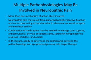 Multiple Pathophysiologies May Be Involved in Neuropathic Pain More than one mechanism of action likely involved  Neuropathic pain may result from abnormal peripheral nerve function and neural processing of impulses due to abnormal neuronal receptor and mediator activity Combination of medications may be needed to manage pain: topicals, anticonvulsants, tricyclic antidepressants, serotonin-norepinephrine reuptake inhibitors, and opioids In the future, ability to determine the relationship between the pathophysiology and symptoms/signs may help target therapy 