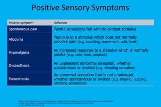 Positive Sensory Symptoms Merskey H, Bogduk N, eds. In: Classification of Chronic Pain: Descriptions of Chronic Pain Syndromes and Definitions of Pain Terms. 2nd ed. Seattle, Wash: IASP Press; 1994. International Association for the Study of Pain (IASP) pain terminology. Positive symptom Definition Spontaneous pain Painful sensations felt with no evident stimulus Allodynia Pain due to a stimulus which does not normally provoke pain  (e.g. touching, movement, cold, heat) Hyperalgesia An increased response to a stimulus which is normally painful ( e.g. cold, heat, pinprick) Dysaesthesia An unpleasant abnormal sensation, whether spontaneous or evoked ( e.g. shooting sensation) Paraesthesia An abnormal sensation that is not unpleasant, whether spontaneous or evoked  (e.g. tingling, buzzing, vibrating sensations) 