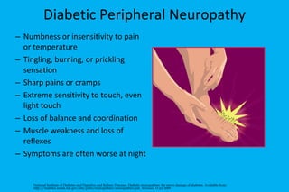 Diabetic Peripheral Neuropathy   Numbness or insensitivity to pain or temperature Tingling, burning, or prickling sensation Sharp pains or cramps Extreme sensitivity to touch, even light touch Loss of balance and coordination Muscle weakness and loss of reflexes Symptoms are often worse at night National Institute of Diabetes and Digestive and Kidney Diseases. Diabetic neuropathies: the nerve damage of diabetes. Available from: http://diabetes.niddk.nih.gov/dm/pubs/neuropathies/neuropathies.pdf. Accessed 15 Jul 2009. 