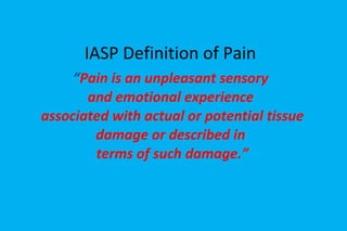 IASP Definition of Pain “ Pain is an unpleasant sensory  and emotional experience  associated with actual or potential tissue damage or described in  terms of such damage.” 