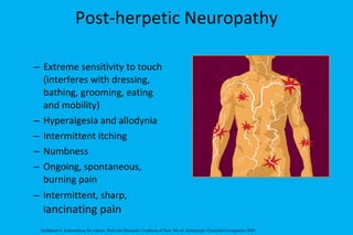 Post-herpetic Neuropathy Extreme sensitivity to touch (interferes with dressing, bathing, grooming, eating and mobility) Hyperalgesia and allodynia  Intermittent itching Numbness Ongoing, spontaneous, burning pain Intermittent, sharp, l ancinating pain McMahon S, Koltzenburg M, editors. Wall and Melzack's Textbook of Pain. 5th ed. Edinburgh: Churchill-Livingstone; 2005. 