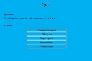 Quiz Question  Give three examples of positive sensory symptoms Answer Spontaneous pain Allodynia Hyperalgesia Dysaesthesia Paraesthesia 