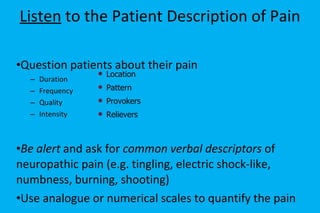 Listen  to the Patient Description of Pain Question patients about their pain Duration Frequency Quality Intensity Be alert  and ask for  common verbal descriptors  of neuropathic pain (e.g. tingling, electric shock-like, numbness, burning, shooting) Use analogue or numerical scales to quantify the pain Location Pattern Provokers Relievers 
