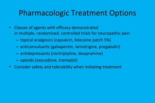 Pharmacologic Treatment Options Classes of agents with efficacy demonstrated  in multiple, randomized, controlled trials for neuropathic pain topical analgesics (capsaicin, lidocaine patch 5%) anticonvulsants (gabapentin, lamotrigine, pregabalin) antidepressants (nortriptyline, desipramine) opioids (oxycodone, tramadol) Consider safety and tolerability when initiating treatment 
