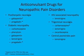Anticonvulsant Drugs for  Neuropathic Pain Disorders Postherpetic neuralgia gabapentin* pregabalin * Diabetic neuropathy carbamazepine phenytoin gabapentin lamotrigine pregabalin * HIV-associated neuropathy  lamotrigine Trigeminal neuralgia carbamazepine* lamotrigine oxcarbazepine Central poststroke pain lamotrigine *Approved by FDA for this use. HIV = human immunodeficiency virus. 